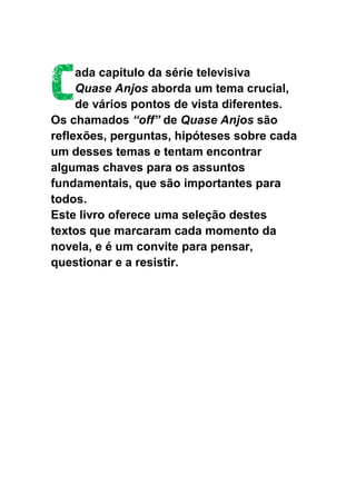 C
     ada capítulo da série televisiva
     Quase Anjos aborda um tema crucial,
     de vários pontos de vista diferentes.
Os chamados “off” de Quase Anjos são
reflexões, perguntas, hipóteses sobre cada
um desses temas e tentam encontrar
algumas chaves para os assuntos
fundamentais, que são importantes para
todos.
Este livro oferece uma seleção destes
textos que marcaram cada momento da
novela, e é um convite para pensar,
questionar e a resistir.
 