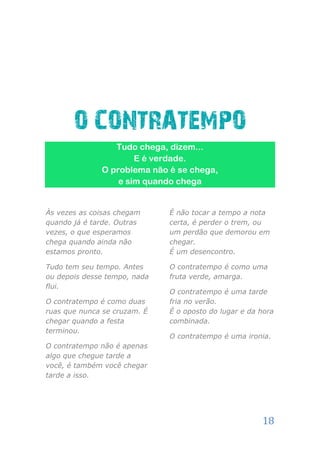 O CONTRATEMPO
                 Tudo chega, dizem...
                      E é verdade.
              O problema não é se chega,
                  e sim quando chega


Às vezes as coisas chegam     É não tocar a tempo a nota
quando já é tarde. Outras     certa, é perder o trem, ou
vezes, o que esperamos        um perdão que demorou em
chega quando ainda não        chegar.
estamos pronto.               É um desencontro.

Tudo tem seu tempo. Antes     O contratempo é como uma
ou depois desse tempo, nada   fruta verde, amarga.
flui.
                              O contratempo é uma tarde
O contratempo é como duas     fria no verão.
ruas que nunca se cruzam. É   É o oposto do lugar e da hora
chegar quando a festa         combinada.
terminou.
                              O contratempo é uma ironia.
O contratempo não é apenas
algo que chegue tarde a
você, é também você chegar
tarde a isso.




                                                       18
 