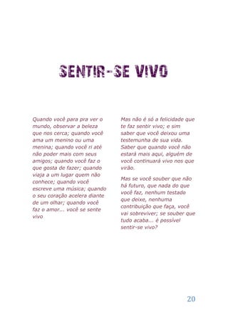 Quando você para pra ver o     Mas não é só a felicidade que
mundo, observar a beleza       te faz sentir vivo; e sim
que nos cerca; quando você     saber que você deixou uma
ama um menino ou uma           testemunha de sua vida.
menina; quando você ri até     Saber que quando você não
não poder mais com seus        estará mais aqui, alguém de
amigos; quando você faz o      você continuará vivo nos que
que gosta de fazer; quando     virão.
viaja a um lugar quem não
                               Mas se você souber que não
conhece; quando você
                               há futuro, que nada do que
escreve uma música; quando
                               você faz, nenhum testado
o seu coração acelera diante
                               que deixe, nenhuma
de um olhar; quando você
                               contribuição que faça, você
faz o amor... você se sente
                               vai sobreviver; se souber que
vivo
                               tudo acaba... é possível
                               sentir-se vivo?




                                                         20
 