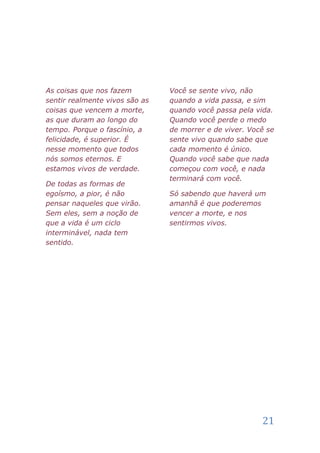 As coisas que nos fazem         Você se sente vivo, não
sentir realmente vivos são as   quando a vida passa, e sim
coisas que vencem a morte,      quando você passa pela vida.
as que duram ao longo do        Quando você perde o medo
tempo. Porque o fascínio, a     de morrer e de viver. Você se
felicidade, é superior. É       sente vivo quando sabe que
nesse momento que todos         cada momento é único.
nós somos eternos. E            Quando você sabe que nada
estamos vivos de verdade.       começou com você, e nada
                                terminará com você.
De todas as formas de
egoísmo, a pior, é não          Só sabendo que haverá um
pensar naqueles que virão.      amanhã é que poderemos
Sem eles, sem a noção de        vencer a morte, e nos
que a vida é um ciclo           sentirmos vivos.
interminável, nada tem
sentido.




                                                         21
 