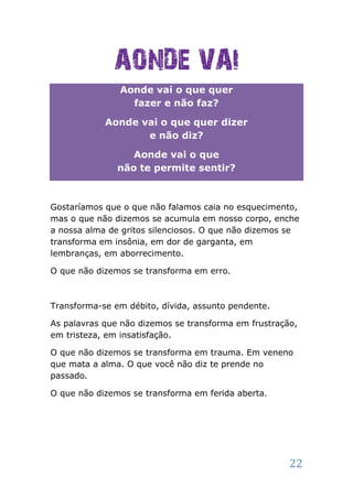 AONDE VAI
               Aonde vai o que quer
                 fazer e não faz?

            Aonde vai o que quer dizer
                   e não diz?

                  Aonde vai o que
               não te permite sentir?



Gostaríamos que o que não falamos caia no esquecimento,
mas o que não dizemos se acumula em nosso corpo, enche
a nossa alma de gritos silenciosos. O que não dizemos se
transforma em insônia, em dor de garganta, em
lembranças, em aborrecimento.

O que não dizemos se transforma em erro.



Transforma-se em débito, dívida, assunto pendente.

As palavras que não dizemos se transforma em frustração,
em tristeza, em insatisfação.

O que não dizemos se transforma em trauma. Em veneno
que mata a alma. O que você não diz te prende no
passado.

O que não dizemos se transforma em ferida aberta.




                                                      22
 