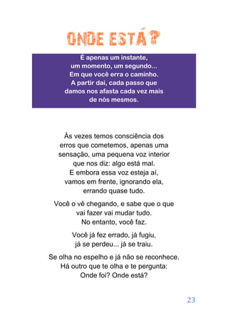 É apenas um instante,
       um momento, um segundo...
      Em que você erra o caminho.
       A partir daí, cada passo que
     damos nos afasta cada vez mais
             de nós mesmos.




     Às vezes temos consciência dos
   erros que cometemos, apenas uma
   sensação, uma pequena voz interior
       que nos diz: algo está mal.
      E embora essa voz esteja aí,
     vamos em frente, ignorando ela,
           errando quase tudo.
 Você o vê chegando, e sabe que o que
       vai fazer vai mudar tudo.
         No entanto, você faz.
       Você já fez errado, já fugiu,
        já se perdeu... já se traiu.
Se olha no espelho e já não se reconhece.
   Há outro que te olha e te pergunta:
          Onde foi? Onde está?


                                            23
 