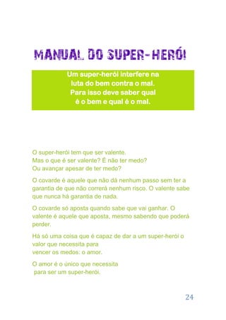 Um super-herói interfere na
             luta do bem contra o mal.
             Para isso deve saber qual
               é o bem e qual é o mal.




O super-herói tem que ser valente.
Mas o que é ser valente? É não ter medo?
Ou avançar apesar de ter medo?
O covarde é aquele que não dá nenhum passo sem ter a
garantia de que não correrá nenhum risco. O valente sabe
que nunca há garantia de nada.
O covarde só aposta quando sabe que vai ganhar. O
valente é aquele que aposta, mesmo sabendo que poderá
perder.
Há só uma coisa que é capaz de dar a um super-herói o
valor que necessita para
vencer os medos: o amor.
O amor é o único que necessita
para ser um super-herói.



                                                        24
 