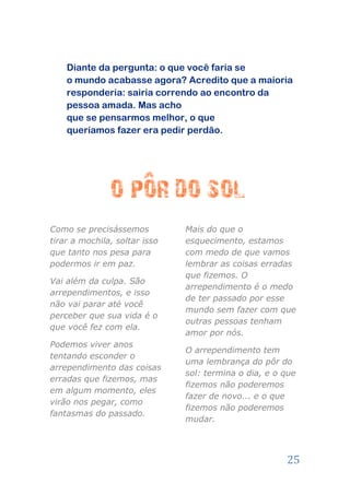 Diante da pergunta: o que você faria se
    o mundo acabasse agora? Acredito que a maioria
    responderia: sairia correndo ao encontro da
    pessoa amada. Mas acho
    que se pensarmos melhor, o que
    queríamos fazer era pedir perdão.




Como se precisássemos          Mais do que o
tirar a mochila, soltar isso   esquecimento, estamos
que tanto nos pesa para        com medo de que vamos
podermos ir em paz.            lembrar as coisas erradas
                               que fizemos. O
Vai além da culpa. São
                               arrependimento é o medo
arrependimentos, e isso
                               de ter passado por esse
não vai parar até você
                               mundo sem fazer com que
perceber que sua vida é o
                               outras pessoas tenham
que você fez com ela.
                               amor por nós.
Podemos viver anos
                               O arrependimento tem
tentando esconder o
                               uma lembrança do pôr do
arrependimento das coisas
                               sol: termina o dia, e o que
erradas que fizemos, mas
                               fizemos não poderemos
em algum momento, eles
                               fazer de novo... e o que
virão nos pegar, como
                               fizemos não poderemos
fantasmas do passado.
                               mudar.




                                                       25
 