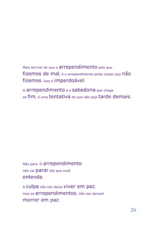 arrependimento pelo que
Mais terrível do que o

fizemos de mal, é o arrependimento pelas coisas que não
fizemos. Isso é imperdoável.
O arrependimento é a sabedoria que chega
ao fim, é uma tentativa de que não seja tarde demais.




Não para. Oarrependimento
não vai parar até que você

entenda.
Aculpa não nos deixa viver em paz,
mas os arrependimentos, não nos deixam

morrer em paz.

                                                      26
 