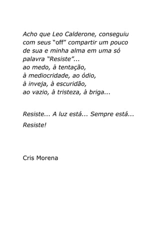 Acho que Leo Calderone, conseguiu
com seus “off” compartir um pouco
de sua e minha alma em uma só
palavra “Resiste”...
ao medo, à tentação,
à mediocridade, ao ódio,
à inveja, à escuridão,
ao vazio, à tristeza, à briga...


Resiste... A luz está... Sempre está...
Resiste!




Cris Morena
 