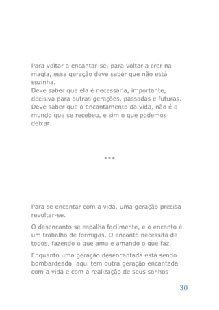 Para voltar a encantar-se, para voltar a crer na
magia, essa geração deve saber que não está
sozinha.
Deve saber que ela é necessária, importante,
decisiva para outras gerações, passadas e futuras.
Deve saber que o encantamento da vida, não é o
mundo que se recebeu, e sim o que podemos
deixar.




                        ***




Para se encantar com a vida, uma geração precisa
revoltar-se.

O desencanto se espalha facilmente, e o encanto é
um trabalho de formigas. O encanto necessita de
todos, fazendo o que ama e amando o que faz.

Enquanto uma geração desencantada está sendo
bombardeada, aqui tem outra geração encantada
com a vida e com a realização de seus sonhos

                                                 30
 