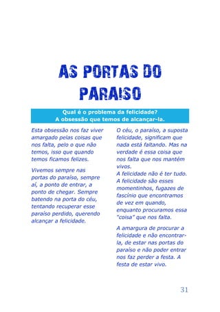 AS PORTAS DO
            PARAISO
          Qual é o problema da felicidade?
        A obsessão que temos de alcançar-la.

Esta obsessão nos faz viver   O céu, o paraíso, a suposta
amargado pelas coisas que     felicidade, significam que
nos falta, pelo o que não     nada está faltando. Mas na
temos, isso que quando        verdade é essa coisa que
temos ficamos felizes.        nos falta que nos mantém
                              vivos.
Vivemos sempre nas
                              A felicidade não é ter tudo.
portas do paraíso, sempre
                              A felicidade são esses
aí, a ponto de entrar, a
                              momentinhos, fugazes de
ponto de chegar. Sempre
                              fascínio que encontramos
batendo na porta do céu,
                              de vez em quando,
tentando recuperar esse
                              enquanto procuramos essa
paraíso perdido, querendo
                              “coisa” que nos falta.
alcançar a felicidade.
                              A amargura de procurar a
                              felicidade e não encontrar-
                              la, de estar nas portas do
                              paraíso e não poder entrar
                              nos faz perder a festa. A
                              festa de estar vivo.



                                                       31
 