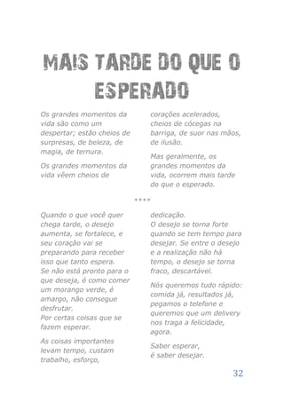 MAIS TARDE DO QUE O
     ESPERADO
Os grandes momentos da          corações acelerados,
vida são como um                cheios de cócegas na
despertar; estão cheios de      barriga, de suor nas mãos,
surpresas, de beleza, de        de ilusão.
magia, de ternura.
                                Mas geralmente, os
Os grandes momentos da          grandes momentos da
vida vêem cheios de             vida, ocorrem mais tarde
                                do que o esperado.

                             ****

Quando o que você quer          dedicação.
chega tarde, o desejo           O desejo se torna forte
aumenta, se fortalece, e        quando se tem tempo para
seu coração vai se              desejar. Se entre o desejo
preparando para receber         e a realização não há
isso que tanto espera.          tempo, o desejo se torna
Se não está pronto para o       fraco, descartável.
que deseja, é como comer
                                Nós queremos tudo rápido:
um morango verde, é
                                comida já, resultados já,
amargo, não consegue
                                pegamos o telefone e
desfrutar.
                                queremos que um delivery
Por certas coisas que se
                                nos traga a felicidade,
fazem esperar.
                                agora.
As coisas importantes
                                Saber esperar,
levam tempo, custam
                                é saber desejar.
trabalho, esforço,

                                                       32
 