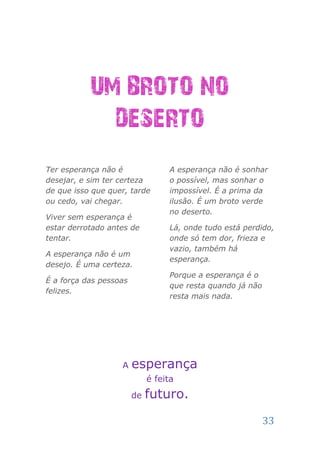 UM BROTO NO
             DESERTO
Ter esperança não é               A esperança não é sonhar
desejar, e sim ter certeza        o possível, mas sonhar o
de que isso que quer, tarde       impossível. É a prima da
ou cedo, vai chegar.              ilusão. É um broto verde
                                  no deserto.
Viver sem esperança é
estar derrotado antes de          Lá, onde tudo está perdido,
tentar.                           onde só tem dor, frieza e
                                  vazio, também há
A esperança não é um
                                  esperança.
desejo. É uma certeza.
                                  Porque a esperança é o
É a força das pessoas
                                  que resta quando já não
felizes.
                                  resta mais nada.




                   A    esperança
                             é feita
                        de   futuro.

                                                            33
 