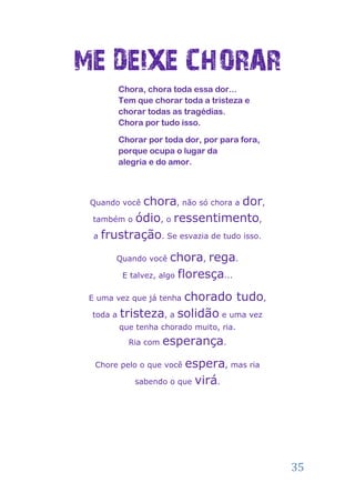 ME DEIXE CHORAR
        Chora, chora toda essa dor...
        Tem que chorar toda a tristeza e
        chorar todas as tragédias.
        Chora por tudo isso.

        Chorar por toda dor, por para fora,
        porque ocupa o lugar da
        alegria e do amor.



 Quando vocêchora, não só chora a dor,
  também o ódio, o ressentimento,

  a frustração. Se esvazia de tudo isso.

       Quando você   chora, rega.
        E talvez, algo floresça...

                     chorado tudo,
 E uma vez que já tenha

 toda a tristeza, a solidão e uma vez
        que tenha chorado muito, ria.
          Ria com   esperança.
  Chore pelo o que você espera, mas ria
            sabendo o que virá.




                                              35
 