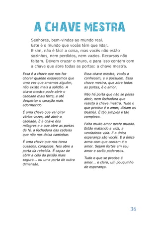 A CHAVE MESTRA
     Senhores, bem-vindos ao mundo real.
     Este é o mundo que vocês têm que lidar.
     E sim, não é fácil a coisa, mas vocês não estão
     sozinhos, nem perdidos, nem vazios. Recursos não
     faltam. Devem cruzar o muro, e para isso contam com
     a chave que abre todas as portas: a chave mestra.
Essa é a chave que nos faz        Essa chave mestra, vocês a
chorar quando esquecemos que      conhecem, e a possuem. Essa
uma vez que amamos alguém,        chave mestra, que abre todas
não existe mais a solidão. A      as portas, é o amor.
chave mestra pode abrir o
                                  Não há porta que não se possa
cadeado mais forte, e até
                                  abrir, nem fechadura que
despertar o coração mais
                                  resista a chave mestra. Tudo o
adormecido.
                                  que precisa é o amor, diziam os
É uma chave que vai girar         Beatles. É tão simples e tão
várias vezes, até abrir o         complexo.
cadeado. É a chave dos
                                  Falta muito amor neste mundo.
milagres e a que abre as portas
                                  Estão matando a vida, a
da fé, a fechadura das cadeias
                                  verdadeira vida. E a única
que não nos deixa caminhar.
                                  esperança são vocês. E a única
É uma chave que nos torna         arma com que contam é o
ousados, corajosos. Nos abre a    amor. Sejam fortes em seu
porta da rebeldia. É capaz de     amor e serão poderosos.
abrir a cela da prisão mais
                                  Tudo o que se precisa é
segura... ou uma porta de outra
                                  amor... e claro, um pouquinho
dimensão.
                                  de esperança.




                                                             36
 