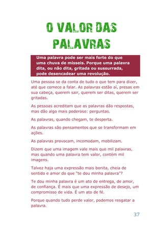 O VALOR DAS
        PALAVRAS
  Uma palavra pode ser mais forte do que
  uma chuva de mísseis. Porque uma palavra
  dita, ou não dita, gritada ou sussurrada,
  pode desencadear uma revolução.

Uma pessoa se da conta de tudo o que tem para dizer,
até que comece a falar. As palavras estão aí, presas em
sua cabeça, querem sair, querem ser ditas, querem ser
gritadas.

As pessoas acreditam que as palavras dão respostas,
mas dão algo mais poderoso: perguntas.

As palavras, quando chegam, te desperta.

As palavras são pensamentos que se transformam em
ações.

As palavras provocam, incomodam, mobilizam.

Dizem que uma imagem vale mais que mil palavras,
mas quando uma palavra tem valor, contém mil
imagens.

Talvez haja uma expressão mais bonita, cheia de
sentido e amor do que “te dou minha palavra”?

Te dou minha palavra é um ato de entrega, de amor,
de confiança. É mais que uma expressão de desejo, um
compromisso de vida. É um ato de fé.

Porque quando tudo perde valor, podemos resgatar a
palavra.

                                                    37
 
