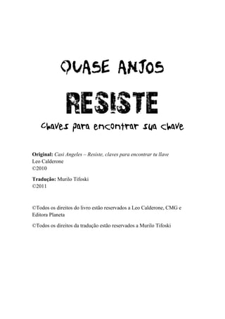 RESISTE
Original: Casi Angeles – Resiste, claves para encontrar tu llave
Leo Calderone
©2010

Tradução: Murilo Tifoski
©2011



©Todos os direitos do livro estão reservados a Leo Calderone, CMG e
Editora Planeta

©Todos os direitos da tradução estão reservados a Murilo Tifoski
 