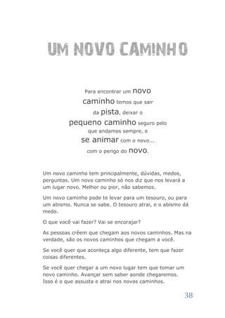 UM NOVO CAMINHO
                Para encontrar um   novo
             caminho temos que sair
               da pista, deixar o

          pequeno caminho seguro pelo
                  que andamos sempre, e
               se animar com o novo...
                com o perigo do novo.



Um novo caminho tem principalmente, dúvidas, medos,
perguntas. Um novo caminho só nos diz que nos levará a
um lugar novo. Melhor ou pior, não sabemos.

Um novo caminho pode te levar para um tesouro, ou para
um abismo. Nunca se sabe. O tesouro atrai, e o abismo dá
medo.

O que você vai fazer? Vai se encorajar?

As pessoas crêem que chegam aos novos caminhos. Mas na
verdade, são os novos caminhos que chegam a você.

Se você quer que aconteça algo diferente, tem que fazer
coisas diferentes.

Se você quer chegar a um novo lugar tem que tomar um
novo caminho. Avançar sem saber aonde chegaremos.
Isso é o que assusta e atrai nos novos caminhos.

                                                          38
 