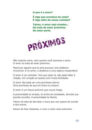 O que é o amor?

                  É algo que acontece do nada?
                  É algo além da nossa vontade?

                  Talvez, o amor seja simples...
                  Só trata de estar próximos.
                  De estar perto.




Não importa como, nem quanto você expresse o amor.
O amor se trata de estar próximos.

Machucar alguém que te ama provoca uma distância
invencível. E no amor, a distância é uma espera insuportável.

O amor é um contrato. Tem que estar lá, não pode faltar à
citação. Um coração se quebra com muita facilidade.

O amor não pode ser uma promessa eterna.
Uma promessa de que em breve eu estarei.

O amor é um futuro próximo que nunca chega.

A proximidade te arrasta, te enche de ansiedade, derruba sua
grande muralha. A proximidade te liberta.

Talvez só trate de derrubar o muro que nos separa do mundo
e dos outros.

Deixar de ficar distantes, e viver o amor mais próximos.




                                                            40
 