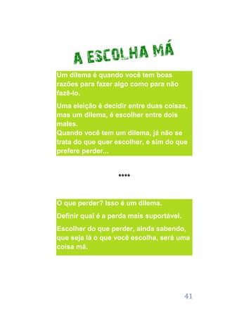 Um dilema é quando você tem boas
razões para fazer algo como para não
fazê-lo.
Uma eleição é decidir entre duas coisas,
mas um dilema, é escolher entre dois
males.
Quando você tem um dilema, já não se
trata do que quer escolher, e sim do que
prefere perder...


                   ****


O que perder? Isso é um dilema.
Definir qual é a perda mais suportável.
Escolher do que perder, ainda sabendo,
que seja lá o que você escolha, será uma
coisa má.




                                          41
 