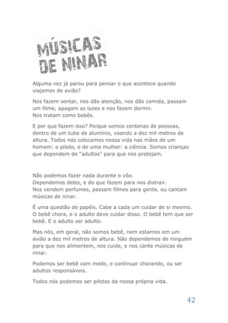 Alguma vez já parou para pensar o que acontece quando
viajamos de avião?

Nos fazem sentar, nos dão atenção, nos dão comida, passam
um filme, apagam as luzes e nos fazem dormir.
Nos tratam como bebês.

E por que fazem isso? Porque somos centenas de pessoas,
dentro de um tubo de alumínio, voando a dez mil metros de
altura. Todos nós colocamos nossa vida nas mãos de um
homem: o piloto, e de uma mulher: a ciência. Somos crianças
que dependem de “adultos” para que nos protejam.



Não podemos fazer nada durante o vôo.
Dependemos deles, e do que fazem para nos distrair.
Nos vendem perfumes, passam filmes para gente, ou cantam
músicas de ninar.

É uma questão de papéis. Cabe a cada um cuidar de si mesmo.
O bebê chora, e o adulto deve cuidar disso. O bebê tem que ser
bebê. E o adulto ser adulto.

Mas nós, em geral, não somos bebê, nem estamos em um
avião a dez mil metros de altura. Não dependemos de ninguém
para que nos alimentem, nos cuide, e nos cante músicas de
ninar.

Podemos ser bebê com medo, e continuar chorando, ou ser
adultos responsáveis.

Todos nós podemos ser pilotos da nossa própria vida.


                                                            42
 