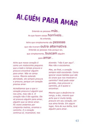 Entendo as pessoasmás...
               As que fazem coisas horríveis...
                           As entendo.

                                   pessoas
             Acho que simplesmente são

           que não tiveram outra alternativa.
               Entendo as pessoas más porque sei,

             que simplesmente, buscam alguém
                         para amar...

Acho que nosso coração é           dizendo: “não é por aqui”.
como um motorzinho pequeno         Mas não o escutamos.
que a todo o tempo procura e
                                   Mas, ao final, o coração
procura encontrar alguém
                                   sempre está escutando. Como
para amar. Não se cansa
                                   ignorar essas batidas que são
nunca. Mesmo estando
                                   os sinais que nos mostram o
derrotado, ele sempre procura
                                   caminho? Você pode estar
e procura, porque um coração
                                   perdido, mas procurar o
precisa amar.
                                   caminho, já é quase o
Acreditamos que o que o            encontrar.
coração procura é alguém que
                                   Mesmo que o desânimo te
nos ame, mas não é. O
                                   vença, a dor, mesmo que
coração não é tão egoísta. Ele
                                   ache que é muito tarde,
só procura alguém para amar,
                                   procure em seu coração, em
alguém que se deixe amar.
                                   sua alma ferida. Em algum
Ás vezes andamos por
                                   lugar, fora de sua bolha, terá
cinqüenta metros, erramos o
                                   alguém para amar.
caminho. E o coração
continua aí, incansável, nos



                                                                43
 