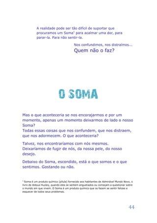 A realidade pode ser tão difícil de suportar que
           procuramos um Soma1 para acalmar uma dor, para
           parar-la. Para não sentir-la.

                                         Nos confundimos, nos distraímos...
                                         Quem não o faz?




                            O SOMA
Mas o que aconteceria se nos encorajarmos e por um
momento, apenas um momento deixarmos de lado o nosso
Soma?
Todas essas coisas que nos confundem, que nos distraem,
que nos adormecem. O que aconteceria?

Talvez, nos encontraríamos com nós mesmos.
Deixaríamos de fugir de nós, da nossa pele, do nosso
desejo.

Debaixo do Soma, escondido, está o que somos e o que
sentimos. Gostando ou não.


1
  Soma é um produto químico (pílula) fornecido aos habitantes de Admirável Mundo Novo, o
livro de Aldous Huxley, quando eles se sentem angustiados ou começam a questionar sobre
o mundo em que vivem. O Soma é um produto químico que os fazem se sentir felizes e
esquecer de todos seus problemas.




                                                                                    44
 