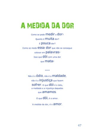A MEDIDA DA DOR
       Como se pode  medir a dor?
           Quanto é muita dor?

               E pouca dor?

Como se mede essa dor que não se consegue

          colocar em palavras?

         Isso que dói com uma dor

                que mata?



                       ****

    Não é o ódio, não é a maldade,
       não é a injustiça que fazem

       sofrer. O que dói é o ódio,
       a maldade e a injustiça daqueles

               que    amamos.
              O que   dói, é o amor.
        A medida da dor, é o   amor.




                                            47
 