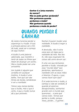 Ganhar é a única maneira
                     de vencer?
                     Não se pode ganhar perdendo?
                     Não ganhamos quando
                     perdemos o medo?
                     Não ganhamos quando
                     perdemos o medo de perder?




Ás vezes é preciso perder a     Sonhar é querer mudar uma
esperança e a ilusão. O que     realidade. A ilusão é negar a
a principio parece ser o fim    realidade.
de tudo, pode ser o começo
                                A desilusão, não é outra
de algo melhor.
                                coisa que um tapa que a
A ilusão é uma palavra          realidade dá nela. Nos diz:
adocicada, que mantém o         Ei, não seja enganado! As
herói de todos os filmes que    coisas são como devem ser.
falam de alcançar um sonho.
                                E uma vez que tenhamos
Mas a ilusão poder ser uma
                                perdido a ilusão, chorado por
armadilha.
                                esse “mundo ideal” que
Um iludido é alguém que         perdemos, apertamos a
acredita em qualquer            realidade com as duas mãos
história. A ilusão é uma        e falamos: E agora, o que
bolha. Tem que sair dos         vamos fazer com isso?
filmes de heróis, românticos
                                É aí onde termina a ilusão, e
e ver a realidade.
                                começa a vida de verdade. E
Talvez seja menos bonita        quando já estamos
que a ilusão, mas o que é       decepcionados, sonhamos
certo, é que a ilusão nunca     grande com o mundo que
dá o que promete.               queremos... e pelo que
                                vamos lutar. Temos que
                                perder a ilusão, porque
                                nisso, perder... é ganhar.

                                                          48
 