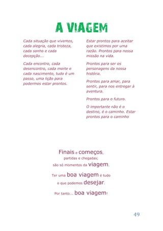 A VIAGEM
Cada situação que vivemos,         Estar prontos para aceitar
cada alegria, cada tristeza,       que existimos por uma
cada sonho e cada                  razão. Prontos para nossa
decepção...                        missão na vida.

Cada encontro, cada                Prontos para ser os
desencontro, cada morte e          personagens da nossa
cada nascimento, tudo é um         história.
passo, uma lição para
                                   Prontos para amar, para
podermos estar prontos.
                                   sentir, para nos entregar à
                                   aventura.

                                   Prontos para o futuro.

                                   O importante não é o
                                   destino, é o caminho. Estar
                                   prontos para o caminho




                   Finais e começos,
                      partidas e chegadas;

                são só momentos da   viagem.
               Ter uma boa viagem é tudo
                  o que podemos desejar.


                 Por tanto...   boa viagem!


                                                                49
 