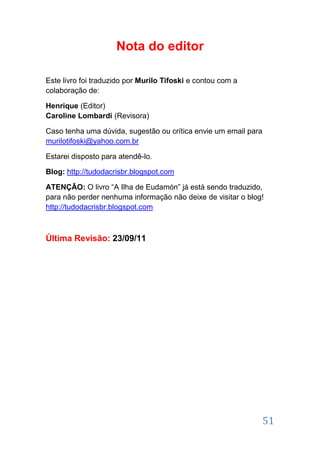 Nota do editor

Este livro foi traduzido por Murilo Tifoski e contou com a
colaboração de:

Henrique (Editor)
Caroline Lombardi (Revisora)

Caso tenha uma dúvida, sugestão ou crítica envie um email para
murilotifoski@yahoo.com.br

Estarei disposto para atendê-lo.

Blog: http://tudodacrisbr.blogspot.com

ATENÇÃO: O livro “A Ilha de Eudamón” já está sendo traduzido,
para não perder nenhuma informação não deixe de visitar o blog!
http://tudodacrisbr.blogspot.com



Última Revisão: 23/09/11




                                                                 51
 