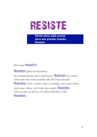 RESISTE
                  Minha alma está pronta
                  para sua grande missão:
                  Resistir.




Para que   resistir?
Resistir para se encontrar.
Ou simplesmente para sobreviver.   Resistir é a única
coisa que nos resta quando não há mais solução.
Resiste. Com a alma, com o coração, com seus olhos,
com suas mãos, com todo seu corpo. Resiste.
Com os pés na terra e os olhos olhando o céu.
Resiste.




                                                        4
 