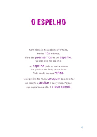 O ESPELHO


      Com nossos olhos podemos ver tudo,
             menosnós mesmos.
  Para isso precisamos de um espelho.
            Ou algo que nos espelhe.

     Um   espelho pode ser outra pessoa,
      uma palavra, um livro, uma música.
          Tudo aquilo que nos   reflita.
                      coragem para se olhar
Mas é preciso ter muita

  no espelho e aceitar o que vemos. Porque

  isso, gostando ou não, é o que somos.




                                              6
 