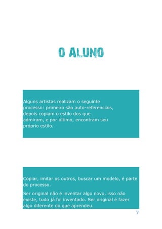 O ALUNO


Alguns artistas realizam o seguinte
processo: primeiro são auto-referenciais,
depois copiam o estilo dos que
admiram, e por último, encontram seu
próprio estilo.




Copiar, imitar os outros, buscar um modelo, é parte
do processo.

Ser original não é inventar algo novo, isso não
existe, tudo já foi inventado. Ser original é fazer
algo diferente do que aprendeu.
                                                      7
 