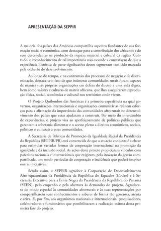 APRESENTAÇÃO DA SEPPIR
A maioria dos países das Américas compartilha aspectos fundantes de sua for-
mação social e econômica, com destaque para a contribuição dos africanos e de
seus descendentes na produção da riqueza material e cultural da região. Con-
tudo, o reconhecimento de tal importância não esconde a constatação de que a
experiência histórica de parte significativa destes segmentos tem sido marcada
pela exclusão do desenvolvimento.
Ao longo do tempo, e na contramão dos processos de negação e de discri-
minação, destaca-se o fato de que inúmeras comunidades rurais foram capazes
de manter suas próprias organizações em defesa do direito a uma vida digna,
bem como valores e culturas de matriz africana, que lhes asseguraram reprodu-
ção física, social, econômica e cultural nos territórios onde vivem.
O Projeto Quilombos das Américas é a primeira experiência na qual go-
vernos, organizações internacionais e organizações comunitárias reúnem esfor-
ços para a afirmação da importância das comunidades afrorrurais no desenvol-
vimento dos países que estas ajudaram a construir. Por meio do intercâmbio
de experiências, o projeto visa ao aperfeiçoamento de políticas públicas que
garantam a soberania alimentar e o acesso pleno a direitos econômicos, sociais,
políticos e culturais a estas comunidades.
A Secretaria de Políticas de Promoção da Igualdade Racial da Presidência
da República (SEPPIR/PR) está convencida de que a atuação conjunta é a chave
para estimular variadas formas de cooperação internacional na promoção da
igualdade e da inclusão social. As ações deste projeto propiciaram vínculos com
parceiros nacionais e internacionais que exigiram, pela inovação da gestão com-
partilhada, um modo particular de cooperação e incidência que poderá inspirar
outras iniciativas.
Sendo assim, a SEPPIR agradece à Corporação de Desenvolvimento
Afro-equatoriano da Presidência da República do Equador (Codae) e à Se-
cretaria Executiva para a Etnia Negra da Presidência da República do Panamá
(SEEN), pelo empenho e pela abertura às demandas do projeto. Agradece-
se de modo especial às comunidades afrorrurais e às suas representações por
compartilharem seus conhecimentos e saberes de forma tão generosa, atenta
e ativa. E, por fim, aos organismos nacionais e internacionais, pesquisadores,
colaboradores e funcionários que possibilitaram a realização exitosa desta pri-
meira fase do projeto.
 