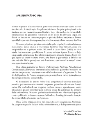 APRESENTAÇÃO DO IPEA
Muitos migrantes africanos vieram para o continente americano como mão de
obra forçada. A constituição de quilombos foi uma das principais ações de resis-
tência ao sistema escravocrata, combinada às fugas e às revoltas. As comunidades
remanescentes de quilombos constituem-se em atores de relevância ímpar, que
devem ser levados em consideração para se garantir, de fato, o respeito às diversas
identidades que contribuem para o desenvolvimento social dos países da América.
Uma das principais questões enfrentadas pelas populações quilombolas nos
mais diversos países ainda é a propriedade das terras onde habitam, desde seus
antepassados até as gerações atuais. No Brasil, a Lei de Terras (1850), de certo
modo, desestruturou a possibilidade do acesso universal à posse de terra e, hoje,
a população remanescente de quilombos permanece em uma situação frágil, por-
que, apesar de terem o direito à terra, este direito é questionado e difícil de ser
concretizado. Ainda que seja um país de tamanho continental, o acesso à terra é
uma questão desafiadora.
Para o Ipea, participar do Projeto Quilombos das Américas: Articulação de
Comunidades Afrorrurais é estar atento aos desafios dos quilombos brasileiros em
estudos comparativos com outras comunidades afrorrurais. Os governos do Bra-
sil, do Equador e do Panamá são parceiros que contribuem para o fortalecimento
do diálogo entre estas comunidades.
O pioneirismo do projeto reflete-se na conjuntura de diversas instituições
parceiras que assumiram as visitas de campo nos quilombos selecionados dos três
países. Os resultados destas pesquisas expõem como as aproximações destes
três cenários podem contribuir para o debate acerca das demandas das comuni-
dades quilombolas. Os dados qualitativos sintetizados nos relatórios de pesquisa
e nesta publicação podem servir como facilitadores dos diagnósticos das situações
das comunidades afrorrurais nas Américas.
Dessa forma, o Ipea contribui para os estudos sobre integração da América do
Sul. A aproximação dos Estados inclui, necessariamente, o diálogo entre seus povos.
Marcelo Côrtes Neri
Presidente do Ipea
 