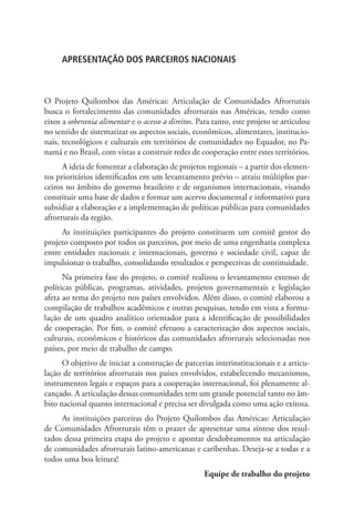 APRESENTAÇÃO DOS PARCEIROS NACIONAIS
O Projeto Quilombos das Américas: Articulação de Comunidades Afrorrurais
busca o fortalecimento das comunidades afrorrurais nas Américas, tendo como
eixos a soberania alimentar e o acesso a direitos. Para tanto, este projeto se articulou
no sentido de sistematizar os aspectos sociais, econômicos, alimentares, institucio-
nais, tecnológicos e culturais em territórios de comunidades no Equador, no Pa-
namá e no Brasil, com vistas a construir redes de cooperação entre estes territórios.
A ideia de fomentar a elaboração de projetos regionais – a partir dos elemen-
tos prioritários identificados em um levantamento prévio – atraiu múltiplos par-
ceiros no âmbito do governo brasileiro e de organismos internacionais, visando
constituir uma base de dados e formar um acervo documental e informativo para
subsidiar a elaboração e a implementação de políticas públicas para comunidades
afrorrurais da região.
As instituições participantes do projeto constituem um comitê gestor do
projeto composto por todos os parceiros, por meio de uma engenharia complexa
entre entidades nacionais e internacionais, governo e sociedade civil, capaz de
impulsionar o trabalho, consolidando resultados e perspectivas de continuidade.
Na primeira fase do projeto, o comitê realizou o levantamento extenso de
políticas públicas, programas, atividades, projetos governamentais e legislação
afeta ao tema do projeto nos países envolvidos. Além disso, o comitê elaborou a
compilação de trabalhos acadêmicos e outras pesquisas, tendo em vista a formu-
lação de um quadro analítico orientador para a identificação de possibilidades
de cooperação. Por fim, o comitê efetuou a caracterização dos aspectos sociais,
culturais, econômicos e históricos das comunidades afrorrurais selecionadas nos
países, por meio de trabalho de campo.
O objetivo de iniciar a construção de parcerias interinstitucionais e a articu-
lação de territórios afrorrurais nos países envolvidos, estabelecendo mecanismos,
instrumentos legais e espaços para a cooperação internacional, foi plenamente al-
cançado. A articulação dessas comunidades tem um grande potencial tanto no âm-
bito nacional quanto internacional e precisa ser divulgada como uma ação exitosa.
As instituições parceiras do Projeto Quilombos das Américas: Articulação
de Comunidades Afrorrurais têm o prazer de apresentar uma síntese dos resul-
tados dessa primeira etapa do projeto e apontar desdobramentos na articulação
de comunidades afrorrurais latino-americanas e caribenhas. Deseja-se a todas e a
todos uma boa leitura!
Equipe de trabalho do projeto
 