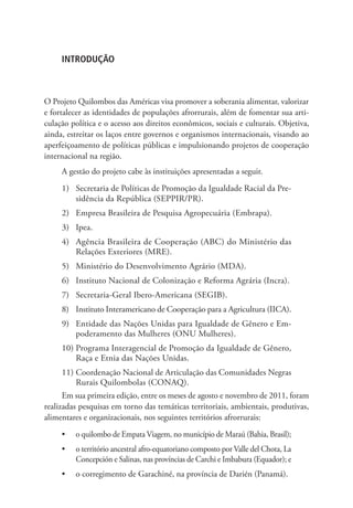 INTRODUÇÃO
O Projeto Quilombos das Américas visa promover a soberania alimentar, valorizar
e fortalecer as identidades de populações afrorrurais, além de fomentar sua arti-
culação política e o acesso aos direitos econômicos, sociais e culturais. Objetiva,
ainda, estreitar os laços entre governos e organismos internacionais, visando ao
aperfeiçoamento de políticas públicas e impulsionando projetos de cooperação
internacional na região.
A gestão do projeto cabe às instituições apresentadas a seguir.
1)	 Secretaria de Políticas de Promoção da Igualdade Racial da Pre-
sidência da República (SEPPIR/PR).
2)	 Empresa Brasileira de Pesquisa Agropecuária (Embrapa).
3)	 Ipea.
4)	 Agência Brasileira de Cooperação (ABC) do Ministério das
Relações Exteriores (MRE).
5)	 Ministério do Desenvolvimento Agrário (MDA).
6)	 Instituto Nacional de Colonização e Reforma Agrária (Incra).
7)	 Secretaria-Geral Ibero-Americana (SEGIB).
8)	 Instituto Interamericano de Cooperação para a Agricultura (IICA).
9)	 Entidade das Nações Unidas para Igualdade de Gênero e Em-
poderamento das Mulheres (ONU Mulheres).
10)	Programa Interagencial de Promoção da Igualdade de Gênero,
Raça e Etnia das Nações Unidas.
11)	Coordenação Nacional de Articulação das Comunidades Negras
Rurais Quilombolas (CONAQ).
Em sua primeira edição, entre os meses de agosto e novembro de 2011, foram
realizadas pesquisas em torno das temáticas territoriais, ambientais, produtivas,
alimentares e organizacionais, nos seguintes territórios afrorrurais:
•	 o quilombo de Empata Viagem, no município de Maraú (Bahia, Brasil);
•	 o território ancestral afro-equatoriano composto por Valle del Chota, La
Concepción e Salinas, nas províncias de Carchi e Imbabura (Equador); e
•	 o corregimento de Garachiné, na província de Darién (Panamá).
 
