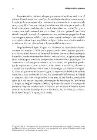 16 Quilombos das Américas
Esses territórios são habitados por grupos com identidade étnico-racial
distinta. Estes desenvolvem estratégias de resistência com vistas à manutenção e
à recriação de um modo de vida comum entre seus membros em determinado
espaço geográfico. Seus processos organizativos caracterizam-se por trajetórias de
luta e sublevação ao modelo socioeconômico baseado na escravidão. Tais grupos
constroem-se tendo como referência central o território – espaço coletivo e indi-
visível – ocupado por meio de regras consensuais aos diversos grupos familiares
que compõem as comunidades, cujas relações são orientadas pela solidariedade
e pela ajuda mútua. A territorialidade configura, assim, uma plataforma de in-
tersecção de diversos planos da vida de comunidades afrorrurais.
O quilombo de Empata Viagem está localizado no município de Maraú,
que tem área total de 774,45 km² e população de 19.079 pessoas, predomi-
nantemente rural. Situa-se no litoral sul da Bahia, denominada macrorregião
Litoral Sul, totalmente inserida no bioma mata atlântica. A agricultura figura
entre as principais atividades que provêm o sustento desta população. São
desenvolvidas culturas permanentes e de ciclo curto, e os principais produ-
tos de ingresso são o cacau e o coco.1
Além destes, a mandioca, a banana e
o dendê são ingredientes-chave para a alimentação das famílias da região.
O acesso ao quilombo de Empata Viagem dá-se por meio da BR-030, sentido
Ubaitaba-Maraú, em estradas de terra mal conservadas, dificultando a chegada
da comunidade à sede. No quilombo, vivem mais de 250 famílias, totalizando
cerca de 1 mil pessoas, segundo informações da Associação de Quilombos
da Região de Empata Viagem (AQREV) e pesquisa de campo. A ocupação do
território é esparsa, configurando localidades que recebem diferentes nomes
como Baixa Funda, Domingo Branco, São Paulo, Rua de Palha, Macadâmia,
Pé de Serra, Empata Viagem, entre outras.
1. Segundo dados do Censo Agropecuário 2006, promovido pelo Instituto Brasileiro de Geografia e Estatística (IBGE),
no ranking das culturas agrícolas mais praticadas no município de Maraú estão: i) o cacau (74%); ii) o coco (12%);
iii) a borracha (8%); e iv) a banana (4%).Ver IBGE (2007).
 