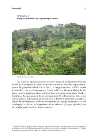 17Introdução
FOTOGRAFIA 1
Fotografia panorâmica de Empata Viagem – Brasil
Foto: Paula Balduino de Melo.
No Equador, o projeto atuou no território ancestral, composto por Valle del
Chota, La Concepción e Salinas, localizado ao norte do Equador, a aproximada-
mente 34 quilômetros da cidade de Ibarra, às margens esquerda e direita do rio
Chota-Mira. Este território ancestral é constituído por 38 comunidades, locali-
zadas em treze paróquias, cinco cantões e duas províncias, quais sejam, Carchi e
Imbabura.2
Sua população é de aproximadamente 25 mil habitantes. Tem como
vias de acesso a rodovia pan-americana norte e diferentes caminhos secundários,
alguns de difícil trânsito, conforme entendimento da equipe de pesquisa. De um
modo geral, verifica-se, ao longo do território, toda uma paisagem agrícola, fruto
das atividades das famílias afrodescendentes.
2. O Equador divide-se geograficamente em quatro regiões: serrana, costeira, amazônica e insulana.A divisão política
e administrativa do país contempla 24 províncias, que, por sua vez, estão subdivididas em 219 cantões. Os cantões
estão divididos em paróquias, que podem ser paróquias urbanas ou paróquias rurais.
 