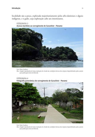 19Introdução
localidade são a pesca, explorada majoritariamente pelos afro-darienses e alguns
indígenas, e o gado, cuja exploração cabe aos interioranos.
FOTOGRAFIA 3
Acesso marítimo ao corregimento de Garachiné – Panamá
Foto: Edson Guiducci.
Obs.: imagem reproduzida em baixa resolução em virtude das condições técnicas dos originais disponibilizados pelos autores
para publicação (nota do Editorial).
FOTOGRAFIA 4
Fotografia panorâmica do corregimento de Garachiné – Panamá
Foto: Edson Guiducci.
Obs.: imagem reproduzida em baixa resolução em virtude das condições técnicas dos originais disponibilizados pelos autores
para publicação (nota do Editorial).
 