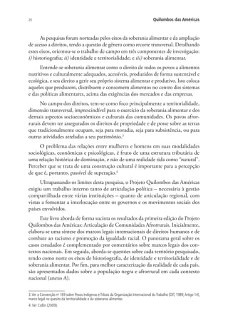 20 Quilombos das Américas
As pesquisas foram norteadas pelos eixos da soberania alimentar e da ampliação
de acesso a direitos, tendo a questão de gênero como recorte transversal. Detalhando
estes eixos, orientou-se o trabalho de campo em três componentes de investigação:
i) historiografia; ii) identidade e territorialidade; e iii) soberania alimentar.
Entende-se soberania alimentar como o direito de todos os povos a alimentos
nutritivos e culturalmente adequados, acessíveis, produzidos de forma sustentável e
ecológica, e seu direito a gerir seu próprio sistema alimentar e produtivo. Isto coloca
aqueles que produzem, distribuem e consomem alimentos no centro dos sistemas
e das políticas alimentares, acima das exigências dos mercados e das empresas.
No campo dos direitos, tem-se como foco principalmente a territorialidade,
dimensão transversal, imprescindível para o exercício da soberania alimentar e dos
demais aspectos socioeconômicos e culturais das comunidades. Os povos afror-
rurais devem ter assegurados os direitos de propriedade e de posse sobre as terras
que tradicionalmente ocupam, seja para moradia, seja para subsistência, ou para
outras atividades atreladas a seu patrimônio.3
O problema das relações entre mulheres e homens em suas modalidades
sociológicas, econômicas e psicológicas, é fruto de uma estrutura tributária de
uma relação histórica de dominação, e não de uma realidade tida como “natural”.
Perceber que se trata de uma construção cultural é importante para a percepção
de que é, portanto, passível de superação.4
Ultrapassando os limites desta pesquisa, o Projeto Quilombos das Américas
exigiu um trabalho interno tanto de articulação política – necessária à gestão
compartilhada entre várias instituições – quanto de articulação regional, com
vistas a fomentar a interlocução entre os governos e os movimentos sociais dos
países envolvidos.
Este livro aborda de forma sucinta os resultados da primeira edição do Projeto
Quilombos das Américas: Articulação de Comunidades Afrorrurais. Inicialmente,
elabora-se uma síntese dos marcos legais internacionais de direitos humanos e de
combate ao racismo e promoção da igualdade racial. O panorama geral sobre os
casos estudados é complementado por comentários sobre marcos legais dos con-
textos nacionais. Em seguida, aborda-se questões sobre cada território pesquisado,
tendo como norte os eixos de historiografia, de identidade e territorialidade e de
soberania alimentar. Por fim, para melhor caracterização da realidade de cada país,
são apresentados dados sobre a população negra e afrorrural em cada contexto
nacional (anexo A).
3.Ver a Convenção no
169 sobre Povos Indígenas eTribais da Organização Internacional doTrabalho (OIT, 1989,Artigo 14),
marco legal no quesito da territorialidade e da soberania alimentar.
4.Ver Collin (2009).
 
