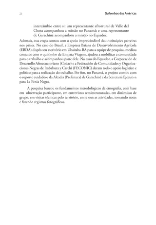 22 Quilombos das Américas
intercâmbio entre si: um representante afrorrural de Valle del
Chota acompanhou a missão no Panamá; e uma representante
de Garachiné acompanhou a missão no Equador.
Ademais, essa etapa contou com o apoio imprescindível das instituições parceiras
nos países. No caso do Brasil, a Empresa Baiana de Desenvolvimento Agrícola
(EBDA) dispôs seu escritório em Ubaitaba-BA para a equipe de pesquisa, mediou
contatos com o quilombo de Empata Viagem, ajudou a mobilizar a comunidade
para o trabalho e acompanhou parte dele. No caso do Equador, a Corporación de
Desarrollo Afroecuatoriano (Codae) e a Federación de Comunidades y Organiza-
ciones Negras de Imbabura y Carchi (FECONIC) deram todo o apoio logístico e
político para a realização do trabalho. Por fim, no Panamá, o projeto contou com
o suporte cuidadoso da Alcadia (Prefeitura) de Garachiné e da Secretaria Ejecutiva
para La Etnia Negra.
A pesquisa buscou os fundamentos metodológicos da etnografia, com base
em observação participante, em entrevistas semiestruturadas, em dinâmicas de
grupo, em visitas técnicas pelo território, entre outras atividades, tomando notas
e fazendo registros fotográficos.
 