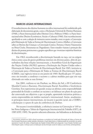 CAPÍTULO 2
MARCOS LEGAIS INTERNACIONAIS
O reconhecimento dos direitos humanos na esfera internacional foi estabelecido pela
elaboração de documentos gerais, como a Declaração Universal de Direitos Humanos
(1948), o Pacto Internacional sobre Direitos Civis e Políticos (1966) e o Pacto Inter-
nacional sobre Direitos Econômicos, Sociais e Culturais (1966). Este reconhecimento
aprofunda-se com a adoção de inúmeros outros tratados, entre os quais: a Convenção
pela Eliminação de Todas as Formas de Discriminação Contra a Mulher, a Convenção
sobre os Direitos das Crianças e a Convenção Contra a Tortura e Outros Tratamentos
ou Penas Cruéis, Desumanas ou Degradantes. Estes tratados visaram à proteção dos
direitos de pessoas pertencentes a grupos específicos que vivenciam trajetórias históricas
de discriminações.
Em 1963, reconhecendo a discriminação baseada na raça, cor ou origem
étnica como causa de graves problemas internos em diversos países, além de per-
turbadora das boas relações internacionais, a Assembleia-Geral da Organização
das Nações Unidas (AGNU) aprovou a Declaração das Nações Unidas sobre a
Eliminação de Todas as Formas de Discriminação Racial. Em 1965, instituiu-se
a Convenção para a Eliminação de Todas as Formas de Discriminação Racial
(CERD), cuja vigência inicia-se em janeiro de 1969. Ratificada por 157 países,
estes são instados a condenar o racismo e a adotar medidas para que este seja
eliminado em todas as suas formas.1
Em 2001, realizou-se em Durban, na África do Sul, a III Conferência
Mundial Contra o Racismo, Discriminação Racial, Xenofobia e Intolerância
Correlata. Esta representou um grande avanço ao afirmar como responsabilidade
primordial do Estado o combate ao racismo e ao delinear um plano de ação para
dar concretude aos objetivos a que se propôs, apontando iniciativas práticas a
serem empreendidas em âmbito nacional e internacional. Assim, atualmente,
os principais marcos internacionais, no tocante à questão racial, são a CERD e
a declaração e o pacto de ação da conferência de Durban.
No tocante à territorialidade, a referência consiste na Convenção no
169 so-
bre Povos Indígenas e Tribais da Organização Internacional do Trabalho (OIT), de
1989 (OIT, 1989). No quesito soberania alimentar, são balizadoras as declarações
1. No entanto, somente em 2003 o Brasil reconheceu a jurisdição do Comitê pela Eliminação de Todas as Formas de
Discriminação Racial para receber petições individuais, o qual supervisiona a implementação da convenção nos países
signatários. A partir de então, a Organização das Nações Unidas (ONU) vem propondo a seus Estados-membros que
intensifiquem ações e esforços para a erradicação da discriminação racial em todas as suas formas contemporâneas.
 