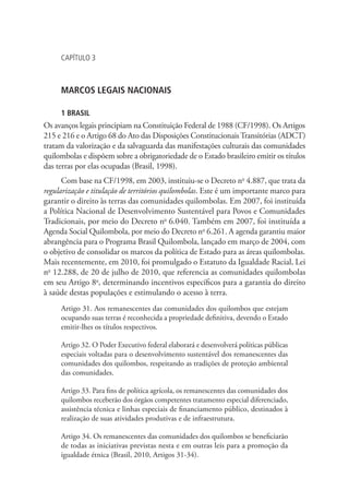 CAPÍTULO 3
MARCOS LEGAIS NACIONAIS
1 BRASIL
Os avanços legais principiam na Constituição Federal de 1988 (CF/1998). Os Artigos
215 e 216 e o Artigo 68 do Ato das Disposições ConstitucionaisTransitórias (ADCT)
tratam da valorização e da salvaguarda das manifestações culturais das comunidades
quilombolas e dispõem sobre a obrigatoriedade de o Estado brasileiro emitir os títulos
das terras por elas ocupadas (Brasil, 1998).
Com base na CF/1998, em 2003, instituiu-se o Decreto no
4.887, que trata da
regularização e titulação de territórios quilombolas. Este é um importante marco para
garantir o direito às terras das comunidades quilombolas. Em 2007, foi instituída
a Política Nacional de Desenvolvimento Sustentável para Povos e Comunidades
Tradicionais, por meio do Decreto no
6.040. Também em 2007, foi instituída a
Agenda Social Quilombola, por meio do Decreto no
6.261. A agenda garantiu maior
abrangência para o Programa Brasil Quilombola, lançado em março de 2004, com
o objetivo de consolidar os marcos da política de Estado para as áreas quilombolas.
Mais recentemente, em 2010, foi promulgado o Estatuto da Igualdade Racial, Lei
no
12.288, de 20 de julho de 2010, que referencia as comunidades quilombolas
em seu Artigo 8o
, determinando incentivos específicos para a garantia do direito
à saúde destas populações e estimulando o acesso à terra.
Artigo 31. Aos remanescentes das comunidades dos quilombos que estejam
ocupando suas terras é reconhecida a propriedade definitiva, devendo o Estado
emitir-lhes os títulos respectivos.
Artigo 32. O Poder Executivo federal elaborará e desenvolverá políticas públicas
especiais voltadas para o desenvolvimento sustentável dos remanescentes das
comunidades dos quilombos, respeitando as tradições de proteção ambiental
das comunidades.
Artigo 33. Para fins de política agrícola, os remanescentes das comunidades dos
quilombos receberão dos órgãos competentes tratamento especial diferenciado,
assistência técnica e linhas especiais de financiamento público, destinados à
realização de suas atividades produtivas e de infraestrutura.
Artigo 34. Os remanescentes das comunidades dos quilombos se beneficiarão
de todas as iniciativas previstas nesta e em outras leis para a promoção da
igualdade étnica (Brasil, 2010, Artigos 31-34).
 