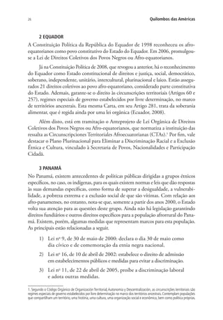26 Quilombos das Américas
2 EQUADOR
A Constituição Política da República do Equador de 1998 reconheceu os afro-
equatorianos como povo constitutivo do Estado do Equador. Em 2006, promulgou-
se a Lei de Direitos Coletivos dos Povos Negros ou Afro-equatorianos.
Já na Constituição Política de 2008, que revogou a anterior, há o reconhecimento
do Equador como Estado constitucional de direitos e justiça, social, democrático,
soberano, independente, unitário, intercultural, plurinacional e laico. Estão assegu-
rados 21 direitos coletivos ao povo afro-equatoriano, considerado parte constitutiva
do Estado. Ademais, garante-se o direito às circunscrições territoriais (Artigos 60 e
257), regimes especiais de governo estabelecidos por livre determinação, no marco
de territórios ancestrais. Esta mesma Carta, em seu Artigo 281, trata da soberania
alimentar, que é regida ainda por uma lei orgânica (Ecuador, 2008).
Além disto, está em tramitação o Anteprojeto de Lei Orgânica de Direitos
Coletivos dos Povos Negros ou Afro-equatorianos, que normatiza a instituição das
ressalta as Circunscripciones Territoriales Afroecuatorianas (CTAs).1
Por fim, vale
destacar o Plano Plurinacional para Eliminar a Discriminação Racial e a Exclusão
Étnica e Cultura, vinculado à Secretaria de Povos, Nacionalidades e Participação
Cidadã.
3 PANAMÁ
No Panamá, existem antecedentes de políticas públicas dirigidas a grupos étnicos
específicos, no caso, os indígenas, para os quais existem normas e leis que dão respostas
às suas demandas específicas, como forma de superar a desigualdade, a vulnerabi-
lidade, a pobreza extrema e a exclusão social de que são vítimas. Com relação aos
afro-panamenses, no entanto, nota-se que, somente a partir dos anos 2000, o Estado
volta sua atenção para as questões deste grupo. Ainda não há legislação garantindo
direitos fundiários e outros direitos específicos para a população afrorrural do Pana-
má. Existem, porém, algumas medidas que representam marcos para esta população.
As principais estão relacionadas a seguir.
1)	 Lei no
9, de 30 de maio de 2000: declara o dia 30 de maio como
dia cívico e de comemoração da etnia negra nacional.
2)	 Lei no
16, de 10 de abril de 2002: estabelece o direito de admissão
em estabelecimentos públicos e medidas para evitar a discriminação.
3)	 Lei no
11, de 22 de abril de 2005, proíbe a discriminação laboral
e adota outras medidas.
1. Segundo o Código Orgánico de Organización Territorial,Autonomía y Descentralización, as circunscrições territoriais são
regimes especiais de governo estabelecidos por livre determinação no marco dos territórios ancestrais.Contemplam populações
que compartilham um território, uma história, uma cultura, uma organização social e econômica, bem como política próprias.
 