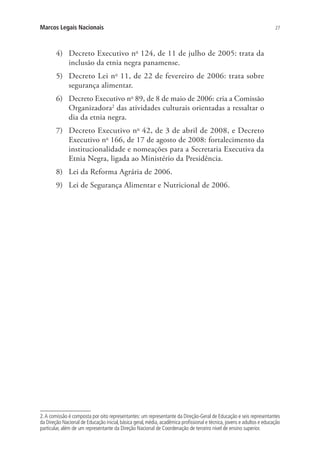 27Marcos Legais Nacionais
4)	 Decreto Executivo no
124, de 11 de julho de 2005: trata da
inclusão da etnia negra panamense.
5)	 Decreto Lei no
11, de 22 de fevereiro de 2006: trata sobre
segurança alimentar.
6)	 Decreto Executivo no
89, de 8 de maio de 2006: cria a Comissão
Organizadora2
das atividades culturais orientadas a ressaltar o
dia da etnia negra.
7)	 Decreto Executivo no
42, de 3 de abril de 2008, e Decreto
Executivo no
166, de 17 de agosto de 2008: fortalecimento da
institucionalidade e nomeações para a Secretaria Executiva da
Etnia Negra, ligada ao Ministério da Presidência.
8)	 Lei da Reforma Agrária de 2006.
9)	 Lei de Segurança Alimentar e Nutricional de 2006.
2.A comissão é composta por oito representantes: um representante da Direção-Geral de Educação e seis representantes
da Direção Nacional de Educação inicial, básica geral, média, acadêmica profissional e técnica, jovens e adultos e educação
particular, além de um representante da Direção Nacional de Coordenação de terceiro nível de ensino superior.
 