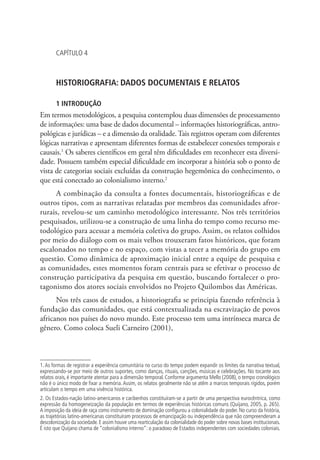CAPÍTULO 4
HISTORIOGRAFIA: DADOS DOCUMENTAIS E RELATOS
1 INTRODUÇÃO
Em termos metodológicos, a pesquisa contemplou duas dimensões de processamento
de informações: uma base de dados documental – informações historiográficas, antro-
pológicas e jurídicas – e a dimensão da oralidade. Tais registros operam com diferentes
lógicas narrativas e apresentam diferentes formas de estabelecer conexões temporais e
causais.1
Os saberes científicos em geral têm dificuldades em reconhecer esta diversi-
dade. Possuem também especial dificuldade em incorporar a história sob o ponto de
vista de categorias sociais excluídas da construção hegemônica do conhecimento, o
que está conectado ao colonialismo interno.2
A combinação da consulta a fontes documentais, historiográficas e de
outros tipos, com as narrativas relatadas por membros das comunidades afror-
rurais, revelou-se um caminho metodológico interessante. Nos três territórios
pesquisados, utilizou-se a construção de uma linha do tempo como recurso me-
todológico para acessar a memória coletiva do grupo. Assim, os relatos colhidos
por meio do diálogo com os mais velhos trouxeram fatos históricos, que foram
escalonados no tempo e no espaço, com vistas a tecer a memória do grupo em
questão. Como dinâmica de aproximação inicial entre a equipe de pesquisa e
as comunidades, estes momentos foram centrais para se efetivar o processo de
construção participativa da pesquisa em questão, buscando fortalecer o pro-
tagonismo dos atores sociais envolvidos no Projeto Quilombos das Américas.
Nos três casos de estudos, a historiografia se principia fazendo referência à
fundação das comunidades, que está contextualizada na escravização de povos
africanos nos países do novo mundo. Este processo tem uma intrínseca marca de
gênero. Como coloca Sueli Carneiro (2001),
1.As formas de registrar a experiência comunitária no curso do tempo podem expandir os limites da narrativa textual,
expressando-se por meio de outros suportes, como danças, rituais, canções, músicas e celebrações. No tocante aos
relatos orais, é importante atentar para a dimensão temporal. Conforme argumenta Mello (2008), o tempo cronológico
não é o único modo de fixar a memória.Assim, os relatos geralmente não se atêm a marcos temporais rígidos, porém
articulam o tempo em uma vivência histórica.
2. Os Estados-nação latino-americanos e caribenhos constituíram-se a partir de uma perspectiva eurocêntrica, como
expressão da homogeneização da população em termos de experiências históricas comuns (Quijano, 2005, p. 265).
A imposição da ideia de raça como instrumento de dominação configurou a colonialidade do poder. No curso da história,
as trajetórias latino-americanas constituíram processos de emancipação ou independência que não compreenderam a
descolonização da sociedade. E assim houve uma rearticulação da colonialidade do poder sobre novas bases institucionais.
É isto que Quijano chama de “colonialismo interno”: o paradoxo de Estados independentes com sociedades coloniais.
 