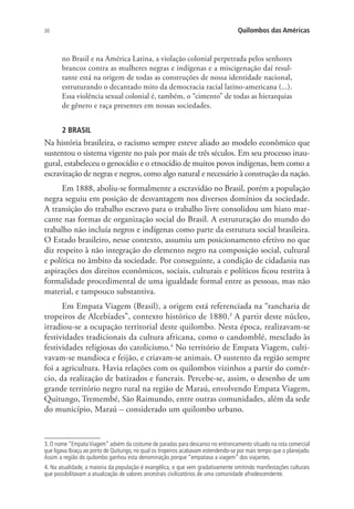 30 Quilombos das Américas
no Brasil e na América Latina, a violação colonial perpetrada pelos senhores
brancos contra as mulheres negras e indígenas e a miscigenação daí resul-
tante está na origem de todas as construções de nossa identidade nacional,
estruturando o decantado mito da democracia racial latino-americana (...).
Essa violência sexual colonial é, também, o “cimento” de todas as hierarquias
de gênero e raça presentes em nossas sociedades.
2 BRASIL
Na história brasileira, o racismo sempre esteve aliado ao modelo econômico que
sustentou o sistema vigente no país por mais de três séculos. Em seu processo inau-
gural, estabeleceu o genocídio e o etnocídio de muitos povos indígenas, bem como a
escravização de negras e negros, como algo natural e necessário à construção da nação.
Em 1888, aboliu-se formalmente a escravidão no Brasil, porém a população
negra seguiu em posição de desvantagem nos diversos domínios da sociedade.
A transição do trabalho escravo para o trabalho livre consolidou um hiato mar-
cante nas formas de organização social do Brasil. A estruturação do mundo do
trabalho não incluía negros e indígenas como parte da estrutura social brasileira.
O Estado brasileiro, nesse contexto, assumiu um posicionamento efetivo no que
diz respeito à não integração do elemento negro na composição social, cultural
e política no âmbito da sociedade. Por conseguinte, a condição de cidadania nas
aspirações dos direitos econômicos, sociais, culturais e políticos ficou restrita à
formalidade procedimental de uma igualdade formal entre as pessoas, mas não
material, e tampouco substantiva.
Em Empata Viagem (Brasil), a origem está referenciada na “rancharia de
tropeiros de Alcebíades”, contexto histórico de 1880.3
A partir deste núcleo,
irradiou-se a ocupação territorial deste quilombo. Nesta época, realizavam-se
festividades tradicionais da cultura africana, como o candomblé, mesclado às
festividades religiosas do catolicismo.4
No território de Empata Viagem, culti-
vavam-se mandioca e feijão, e criavam-se animais. O sustento da região sempre
foi a agricultura. Havia relações com os quilombos vizinhos a partir do comér-
cio, da realização de batizados e funerais. Percebe-se, assim, o desenho de um
grande território negro rural na região de Maraú, envolvendo Empata Viagem,
Quitungo, Tremembé, São Raimundo, entre outras comunidades, além da sede
do município, Maraú – considerado um quilombo urbano.
3. O nome “Empata Viagem” advém da costume de paradas para descanso no entroncamento situado na rota comercial
que ligava Ibiaçu ao porto de Quitungo, no qual os tropeiros acabavam estendendo-se por mais tempo que o planejado.
Assim a região do quilombo ganhou esta denominação porque “empatava a viagem” dos viajantes.
4. Na atualidade, a maioria da população é evangélica, o que vem gradativamente omitindo manifestações culturais
que possibilitavam a atualização de valores ancestrais civilizatórios de uma comunidade afrodescendente.
 