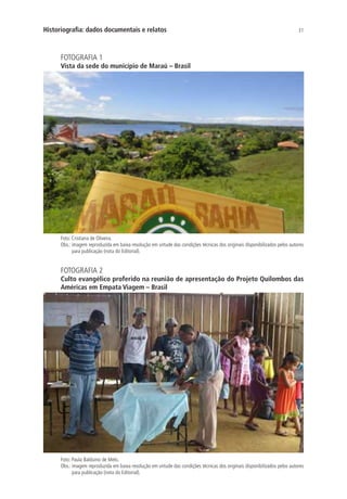 31Historiografia: dados documentais e relatos
FOTOGRAFIA 1
Vista da sede do município de Maraú – Brasil
Foto: Cristiana de Oliveira.
Obs.: imagem reproduzida em baixa resolução em virtude das condições técnicas dos originais disponibilizados pelos autores
para publicação (nota do Editorial).
FOTOGRAFIA 2
Culto evangélico proferido na reunião de apresentação do Projeto Quilombos das
Américas em Empata Viagem – Brasil
Foto: Paula Balduino de Melo.
Obs.: imagem reproduzida em baixa resolução em virtude das condições técnicas dos originais disponibilizados pelos autores
para publicação (nota do Editorial).
 