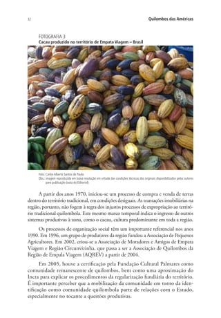 32 Quilombos das Américas
FOTOGRAFIA 3
Cacau produzido no território de Empata Viagem – Brasil
Foto: Carlos Alberto Santos de Paulo.
Obs.: imagem reproduzida em baixa resolução em virtude das condições técnicas dos originais disponibilizados pelos autores
para publicação (nota do Editorial).
A partir dos anos 1970, iniciou-se um processo de compra e venda de terras
dentro do território tradicional, em condições desiguais. As transações imobiliárias na
região, portanto, não fogem à regra dos injustos processos de expropriação ao territó-
rio tradicional quilombola. Este mesmo marco temporal indica o ingresso de outros
sistemas produtivos à zona, como o cacau, cultura predominante em toda a região.
Os processos de organização social têm um importante referencial nos anos
1990. Em 1996, um grupo de produtores da região fundou a Associação de Pequenos
Agricultores. Em 2002, criou-se a Associação de Moradores e Amigos de Empata
Viagem e Região Circunvizinha, que passa a ser a Associação de Quilombos da
Região de Empala Viagem (AQREV) a partir de 2004.
Em 2005, houve a certificação pela Fundação Cultural Palmares como
comunidade remanescente de quilombos, bem como uma aproximação do
Incra para explicar os procedimentos da regularização fundiária do território.
É importante perceber que a mobilização da comunidade em torno da iden-
tificação como comunidade quilombola parte de relações com o Estado,
especialmente no tocante a questões produtivas.
 