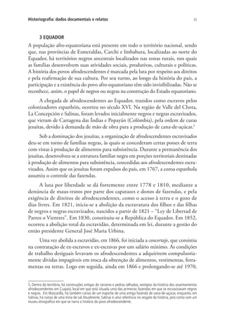33Historiografia: dados documentais e relatos
3 EQUADOR
A população afro-equatoriana está presente em todo o território nacional, sendo
que, nas províncias de Esmeraldas, Carchi e Imbabura, localizadas ao norte do
Equador, há territórios negros ancestrais localizados nas zonas rurais, nos quais
as famílias desenvolvem suas atividades sociais, produtivas, culturais e políticas.
A história dos povos afrodescendentes é marcada pela luta por respeito aos direitos
e pela reafirmação de sua cultura. Por seu turno, ao longo da história do país, a
participação e a existência do povo afro-equatoriano têm sido invisibilizadas. Não se
reconhece, assim, o papel de negros ou negras na construção do Estado equatoriano.
A chegada de afrodescendentes ao Equador, trazidos como escravos pelos
colonizadores espanhóis, ocorreu no século XVI. Na região de Valle del Chota,
La Concepción e Salinas, foram levados inicialmente negros e negras escravizados,
que vieram de Cartagena das Índias e Popayán (Colômbia), pela ordem de curas
jesuítas, devido à demanda de mão de obra para a produção de cana-de-açúcar.5
Sob a dominação dos jesuítas, a organização de afrodescendentes escravizados
deu-se em torno de famílias negras, às quais se concederam certas posses de terra
com vistas à produção de alimentos para subsistência. Durante a permanência dos
jesuítas, desenvolveu-se a estrutura familiar negra em porções territoriais destinadas
à produção de alimentos para subsistência, concedidas aos afrodescendentes escra-
vizados. Assim que os jesuítas foram expulsos do país, em 1767, a coroa espanhola
assumiu o controle das fazendas.
A luta por liberdade se dá fortemente entre 1778 e 1810, mediante a
denúncia de maus-tratos por parte dos capatazes e donos de fazendas, e pela
exigência de direitos de afrodescendentes, como o acesso à terra e o gozo de
dias livres. Em 1821, inicia-se a abolição da escravatura dos filhos e das filhas
de negros e negras escravizados, nascidos a partir de 1821 – “Ley de Libertad de
Partos o Vientres”. Em 1830, constituiu-se a República do Equador. Em 1852,
ocorreu a abolição total da escravidão, determinada em lei, durante a gestão do
então presidente General José Maria Urbina.
Uma vez abolida a escravidão, em 1866, foi iniciada a concertaje, que consistiu
na contratação de ex-escravos e ex-escravas por um salário mínimo. As condições
de trabalho desiguais levavam os afrodescendentes a adquirirem compulsoria-
mente dívidas impagáveis em troca da obtenção de alimentos, vestimentas, ferra-
mentas ou terras. Logo em seguida, ainda em 1866 e prolongando-se até 1970,
5. Dentro do território, há construções antigas de cárceres e pedras talhadas, vestígios da história dos assentamentos
afrodescendentes em Cuajará, local em que está situada uma das primeiras fazendas em que se escravizavam negros
e negras. Em Mascarilla, há também ruínas de um trapiche de uma antiga fazenda de cana-de-açúcar, enquanto, em
Salinas, há ruínas de uma mina de sal.Atualmente, Salinas é uma referência no resgate da história, pois conta com um
museu etnográfico em que se narra a história do povo afrodescendente.
 