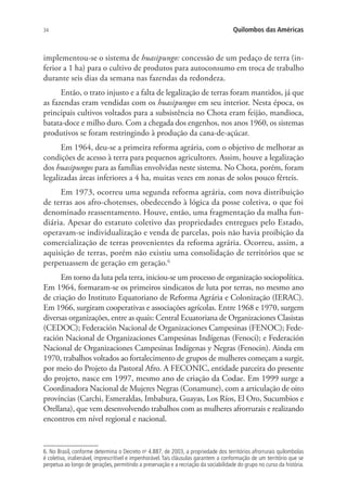 34 Quilombos das Américas
implementou-se o sistema de huasipungo: concessão de um pedaço de terra (in-
ferior a 1 ha) para o cultivo de produtos para autoconsumo em troca de trabalho
durante seis dias da semana nas fazendas da redondeza.
Então, o trato injusto e a falta de legalização de terras foram mantidos, já que
as fazendas eram vendidas com os huasipungos em seu interior. Nesta época, os
principais cultivos voltados para a subsistência no Chota eram feijão, mandioca,
batata-doce e milho duro. Com a chegada dos engenhos, nos anos 1960, os sistemas
produtivos se foram restringindo à produção da cana-de-açúcar.
Em 1964, deu-se a primeira reforma agrária, com o objetivo de melhorar as
condições de acesso à terra para pequenos agricultores. Assim, houve a legalização
dos huasipungos para as famílias envolvidas neste sistema. No Chota, porém, foram
legalizadas áreas inferiores a 4 ha, muitas vezes em zonas de solos pouco férteis.
Em 1973, ocorreu uma segunda reforma agrária, com nova distribuição
de terras aos afro-chotenses, obedecendo à lógica da posse coletiva, o que foi
denominado reassentamento. Houve, então, uma fragmentação da malha fun-
diária. Apesar do estatuto coletivo das propriedades entregues pelo Estado,
operavam-se individualização e venda de parcelas, pois não havia proibição da
comercialização de terras provenientes da reforma agrária. Ocorreu, assim, a
aquisição de terras, porém não existiu uma consolidação de territórios que se
perpetuassem de geração em geração.6
Em torno da luta pela terra, iniciou-se um processo de organização sociopolítica.
Em 1964, formaram-se os primeiros sindicatos de luta por terras, no mesmo ano
de criação do Instituto Equatoriano de Reforma Agrária e Colonização (IERAC).
Em 1966, surgiram cooperativas e associações agrícolas. Entre 1968 e 1970, surgem
diversas organizações, entre as quais: Central Ecuatoriana de Organizaciones Clasistas
(CEDOC); Federación Nacional de Organizaciones Campesinas (FENOC); Fede-
ración Nacional de Organizaciones Campesinas Indígenas (Fenoci); e Federación
Nacional de Organizaciones Campesinas Indígenas y Negras (Fenocin). Ainda em
1970, trabalhos voltados ao fortalecimento de grupos de mulheres começam a surgir,
por meio do Projeto da Pastoral Afro. A FECONIC, entidade parceira do presente
do projeto, nasce em 1997, mesmo ano de criação da Codae. Em 1999 surge a
Coordinadora Nacional de Mujeres Negras (Conamune), com a articulação de oito
províncias (Carchi, Esmeraldas, Imbabura, Guayas, Los Ríos, El Oro, Sucumbios e
Orellana), que vem desenvolvendo trabalhos com as mulheres afrorrurais e realizando
encontros em nível regional e nacional.
6. No Brasil, conforme determina o Decreto no
4.887, de 2003, a propriedade dos territórios afrorrurais quilombolas
é coletiva, inalienável, imprescritível e impenhorável. Tais cláusulas garantem a conformação de um território que se
perpetua ao longo de gerações, permitindo a preservação e a recriação da sociabilidade do grupo no curso da história.
 